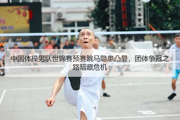 中国体操男队世锦赛预赛跳马隐患凸显，团体争冠之路暗藏危机