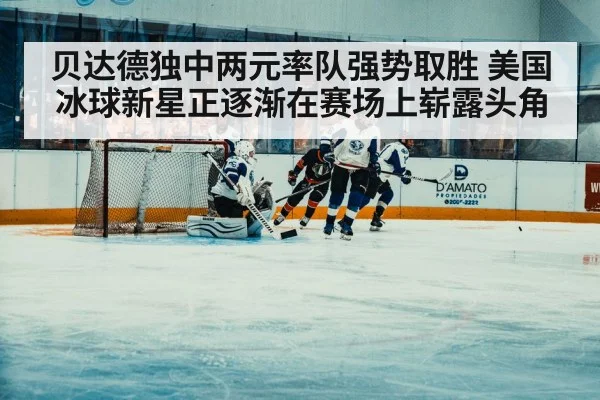 贝达德独中两元率队强势取胜 美国冰球新星正逐渐在赛场上崭露头角
